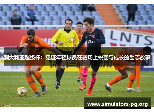 澳大利亚超级杯：见证年轻球员在赛场上蜕变与成长的励志故事