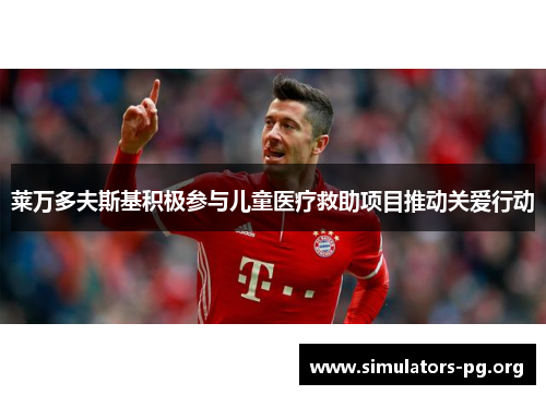 莱万多夫斯基积极参与儿童医疗救助项目推动关爱行动