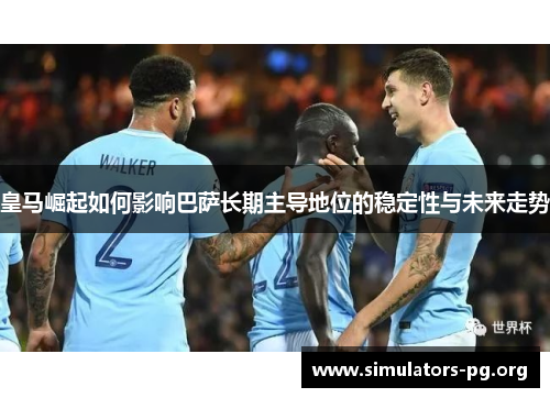 皇马崛起如何影响巴萨长期主导地位的稳定性与未来走势