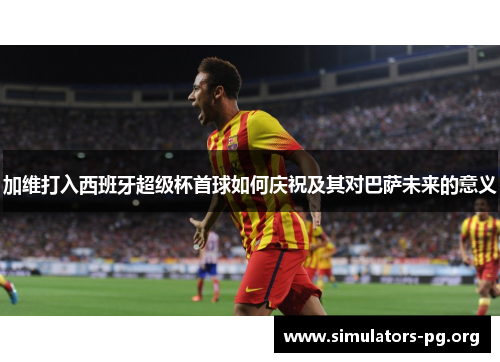 加维打入西班牙超级杯首球如何庆祝及其对巴萨未来的意义