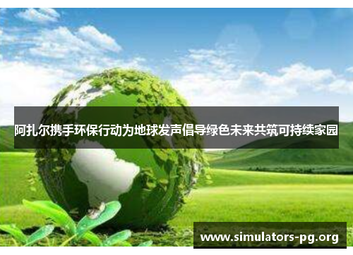 阿扎尔携手环保行动为地球发声倡导绿色未来共筑可持续家园