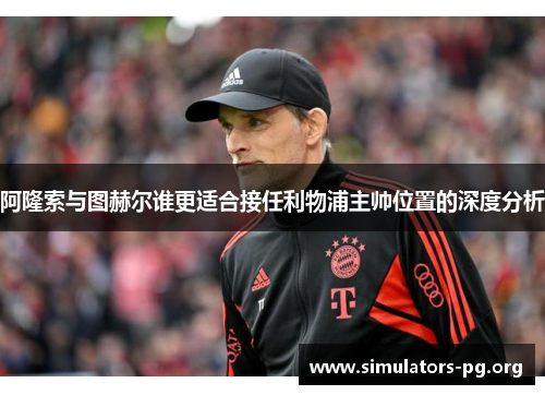 阿隆索与图赫尔谁更适合接任利物浦主帅位置的深度分析 阿隆索与图赫尔谁更适合接任利物浦主帅位置的深度分析