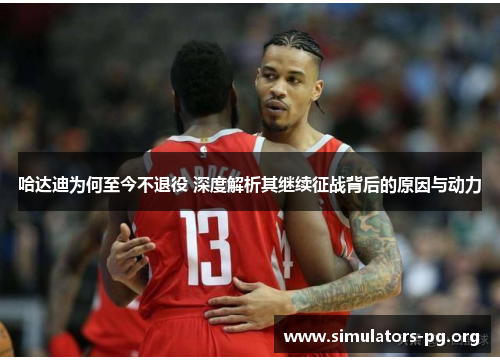 哈达迪为何至今不退役 深度解析其继续征战背后的原因与动力