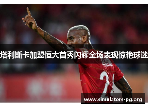 塔利斯卡加盟恒大首秀闪耀全场表现惊艳球迷 塔利斯卡加盟恒大首秀闪耀全场表现惊艳球迷