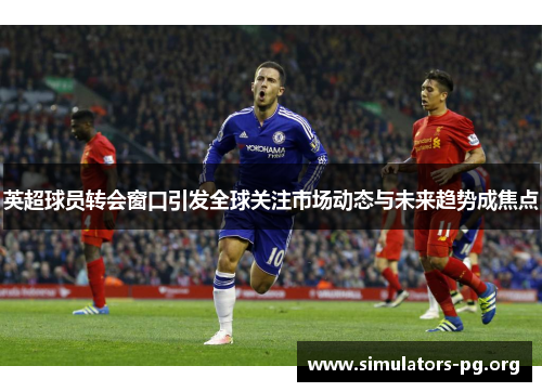 英超球员转会窗口引发全球关注市场动态与未来趋势成焦点