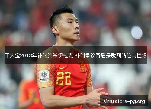 于大宝2013年补时绝杀伊拉克 补时争议背后是裁判站位与控场 于大宝2013年补时绝杀伊拉克 补时争议背后是裁判站位与控场